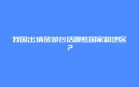 我国出境旅游包括哪些国家和地区？