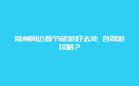 常州周边春节旅游好去处 自驾游攻略？