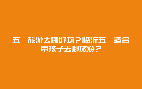 五一旅游去哪好玩？临沂五一适合带孩子去哪旅游？