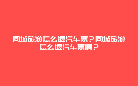 同城旅游怎么退汽车票？同城旅游怎么退汽车票啊？