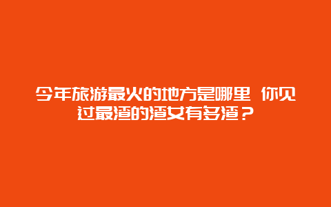 今年旅游最火的地方是哪里 你见过最渣的渣女有多渣？