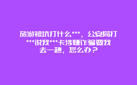 旅游被坑打什么***，公安局打***说我***卡涉嫌诈骗要我去一趟，怎么办？