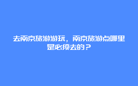 去南京旅游游玩，南京旅游点哪里是必须去的？