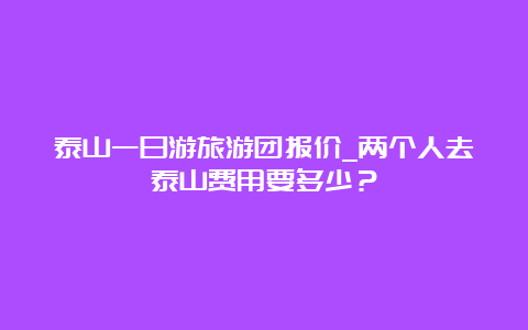 泰山一日游旅游团报价_两个人去泰山费用要多少？