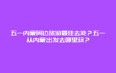 五一内蒙周边旅游最佳去处？五一从内蒙出发去哪里玩？