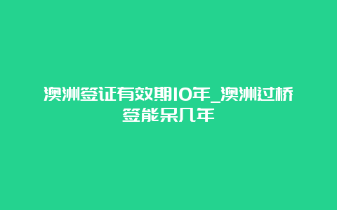 澳洲签证有效期10年_澳洲过桥签能呆几年