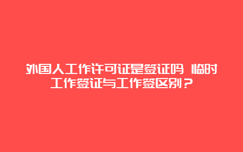 外国人工作许可证是签证吗 临时工作签证与工作签区别？