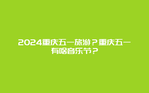 2024重庆五一旅游？重庆五一有啥音乐节？