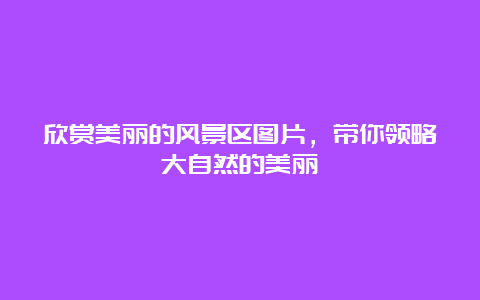 欣赏美丽的风景区图片，带你领略大自然的美丽