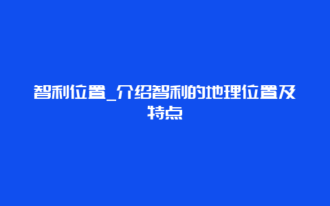 智利位置_介绍智利的地理位置及特点