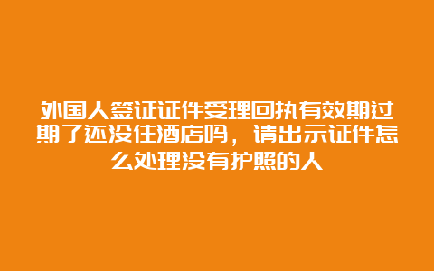 外国人签证证件受理回执有效期过期了还没住酒店吗，请出示证件怎么处理没有护照的人