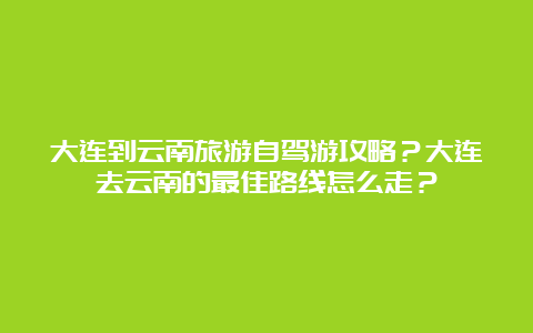 大连到云南旅游自驾游攻略？大连去云南的最佳路线怎么走？