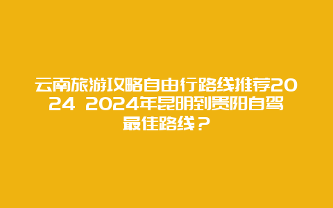 云南旅游攻略自由行路线推荐2024 2024年昆明到贵阳自驾最佳路线？