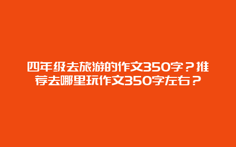 四年级去旅游的作文350字？推荐去哪里玩作文350字左右？