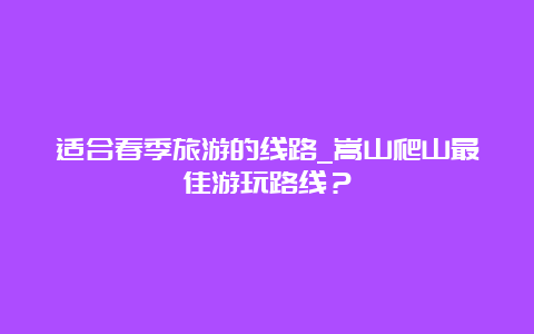 适合春季旅游的线路_嵩山爬山最佳游玩路线？