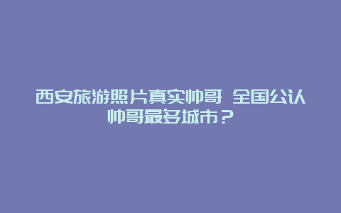 西安旅游照片真实帅哥 全国公认帅哥最多城市？