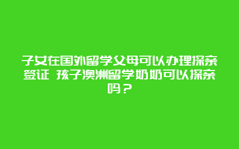 子女在国外留学父母可以办理探亲签证 孩子澳洲留学奶奶可以探亲吗？