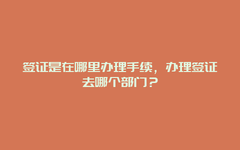 签证是在哪里办理手续，办理签证去哪个部门？