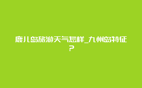 鹿儿岛旅游天气怎样_九州岛特征？