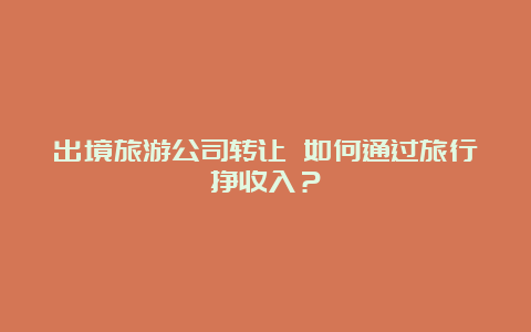 出境旅游公司转让 如何通过旅行挣收入？