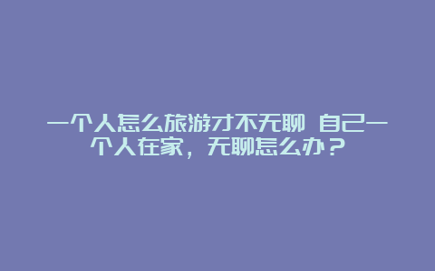 一个人怎么旅游才不无聊 自己一个人在家，无聊怎么办？