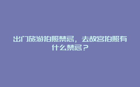 出门旅游拍照禁忌，去故宫拍照有什么禁忌？