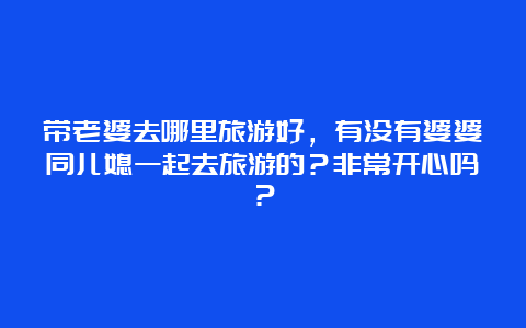 带老婆去哪里旅游好，有没有婆婆同儿媳一起去旅游的？非常开心吗？