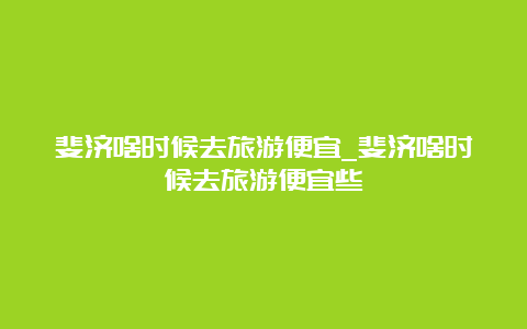 斐济啥时候去旅游便宜_斐济啥时候去旅游便宜些