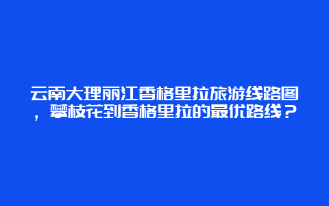 云南大理丽江香格里拉旅游线路图，攀枝花到香格里拉的最优路线？