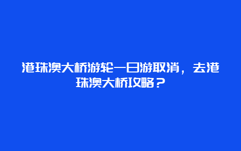 港珠澳大桥游轮一日游取消，去港珠澳大桥攻略？