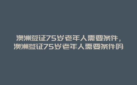 澳洲签证75岁老年人需要条件，澳洲签证75岁老年人需要条件吗