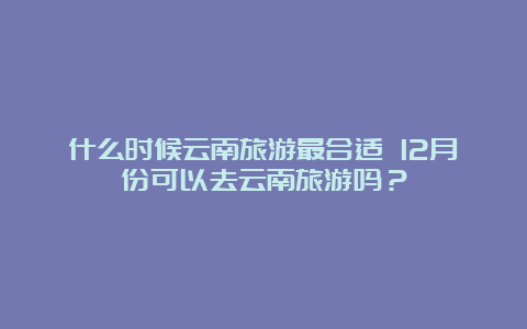 什么时候云南旅游最合适 12月份可以去云南旅游吗？