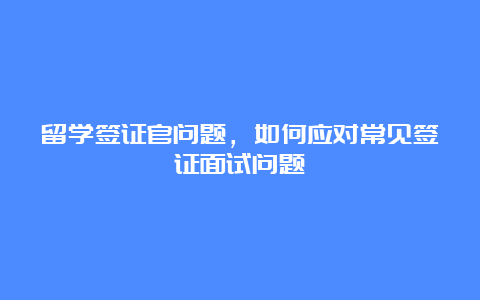 留学签证官问题，如何应对常见签证面试问题