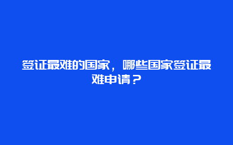 签证最难的国家，哪些国家签证最难申请？