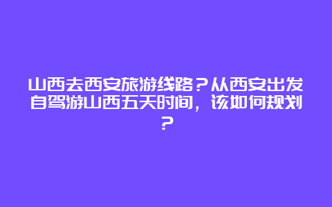 山西去西安旅游线路？从西安出发自驾游山西五天时间，该如何规划？