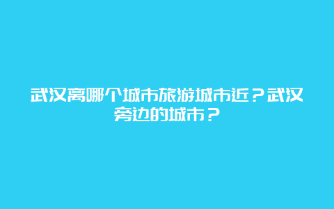 武汉离哪个城市旅游城市近？武汉旁边的城市？