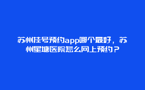 苏州挂号预约app哪个最好，苏州星塘医院怎么网上预约？