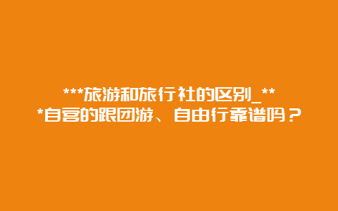 ***旅游和旅行社的区别_***自营的跟团游、自由行靠谱吗？