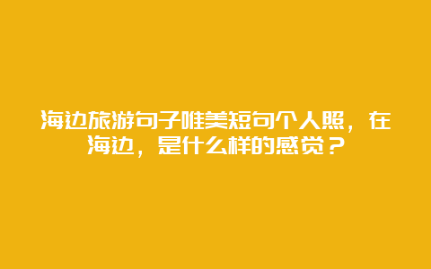 海边旅游句子唯美短句个人照，在海边，是什么样的感觉？