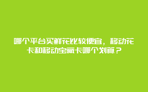 哪个平台买鲜花比较便宜，移动花卡和移动宝藏卡哪个划算？