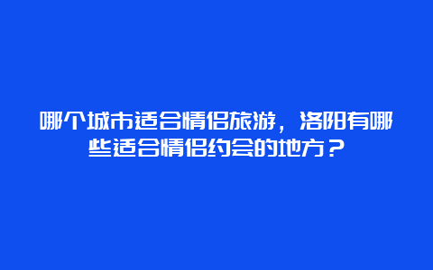 哪个城市适合情侣旅游，洛阳有哪些适合情侣约会的地方？