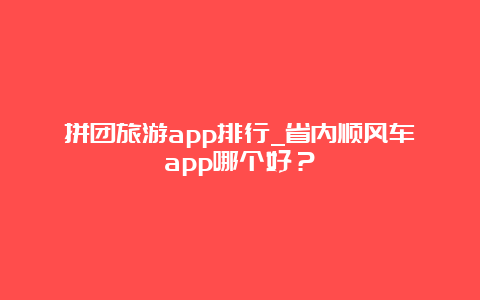 拼团旅游app排行_省内顺风车app哪个好？