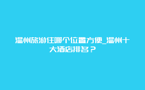 温州旅游住哪个位置方便_温州十大酒店排名？