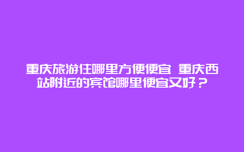 重庆旅游住哪里方便便宜 重庆西站附近的宾馆哪里便宜又好？