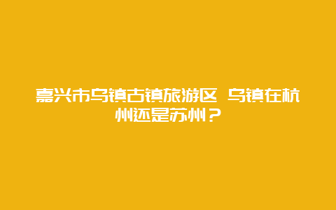 嘉兴市乌镇古镇旅游区 乌镇在杭州还是苏州？