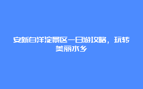 安新白洋淀景区一日游攻略，玩转美丽水乡