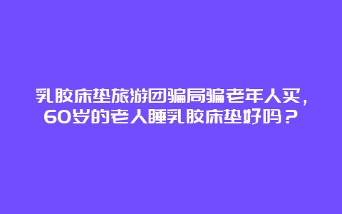 乳胶床垫旅游团骗局骗老年人买，60岁的老人睡乳胶床垫好吗？