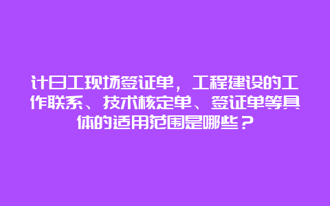 计日工现场签证单，工程建设的工作联系、技术核定单、签证单等具体的适用范围是哪些？