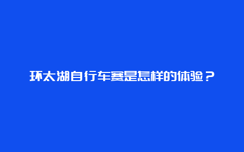 环太湖自行车赛是怎样的体验？