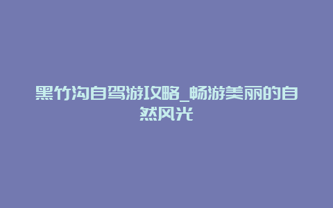 黑竹沟自驾游攻略_畅游美丽的自然风光